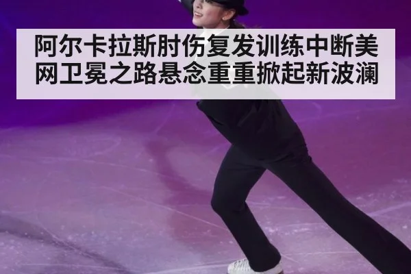阿尔卡拉斯肘伤复发训练中断美网卫冕之路悬念重重掀起新波澜