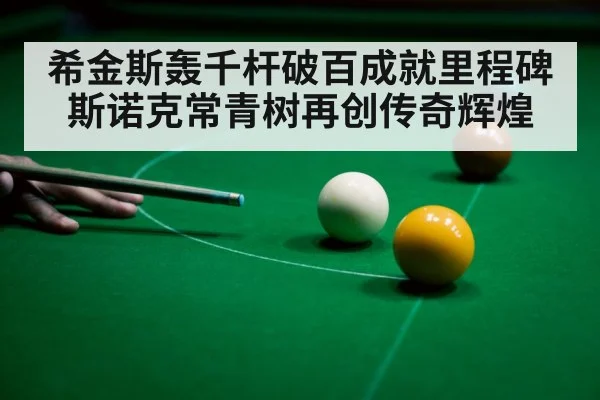 希金斯轰千杆破百成就里程碑 斯诺克常青树再创传奇辉煌