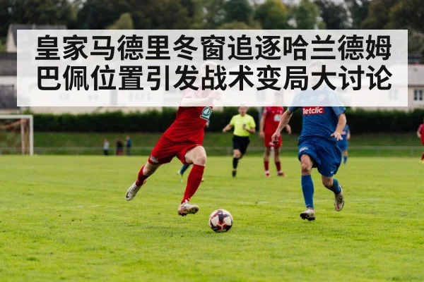 皇家马德里冬窗追逐哈兰德姆巴佩位置引发战术变局大讨论