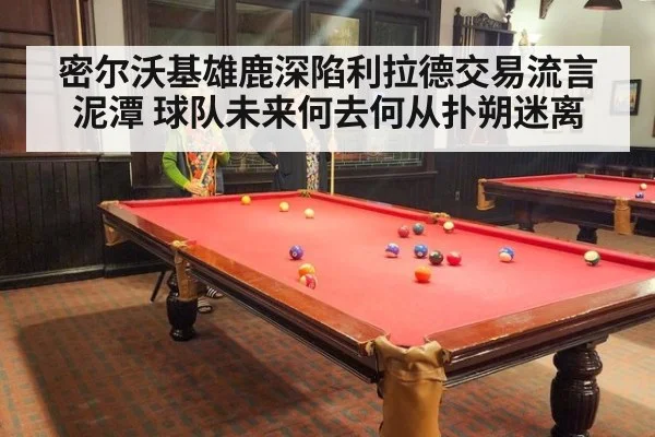 密尔沃基雄鹿深陷利拉德交易流言泥潭 球队未来何去何从扑朔迷离