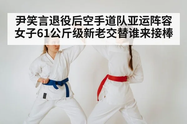 尹笑言退役后空手道队亚运阵容女子61公斤级新老交替谁来接棒